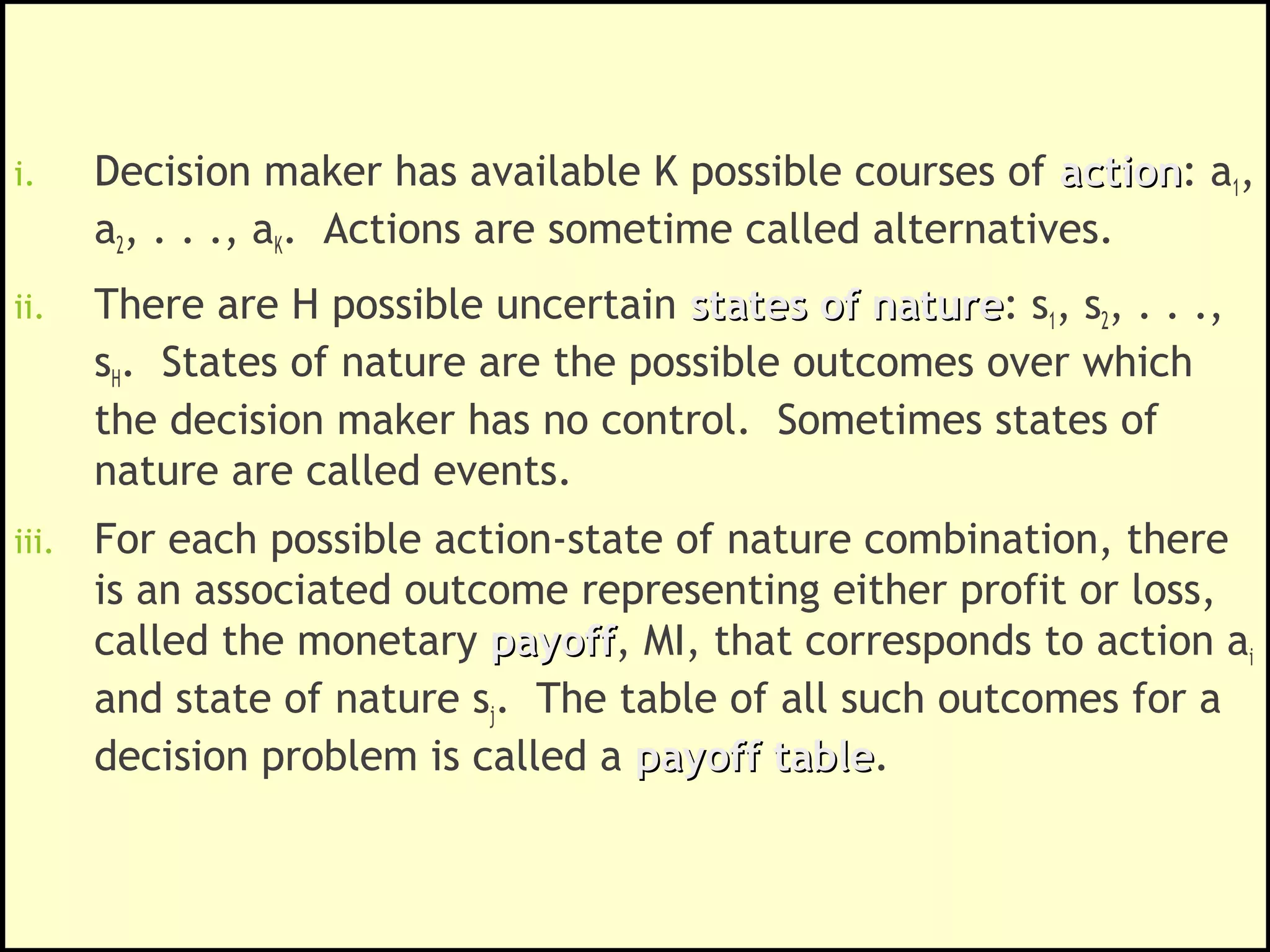 Framework for a Decision Problem
i. Decision maker has available K possible courses of actionaction: a1,
a2, . . ., aK. Actions are sometime called alternatives.
ii. There are H possible uncertain states of naturestates of nature: s1, s2, . . .,
sH. States of nature are the possible outcomes over which
the decision maker has no control. Sometimes states of
nature are called events.
iii. For each possible action-state of nature combination, there
is an associated outcome representing either profit or loss,
called the monetary payoffpayoff, MI, that corresponds to action ai
and state of nature sj. The table of all such outcomes for a
decision problem is called a payoff tablepayoff table.
 