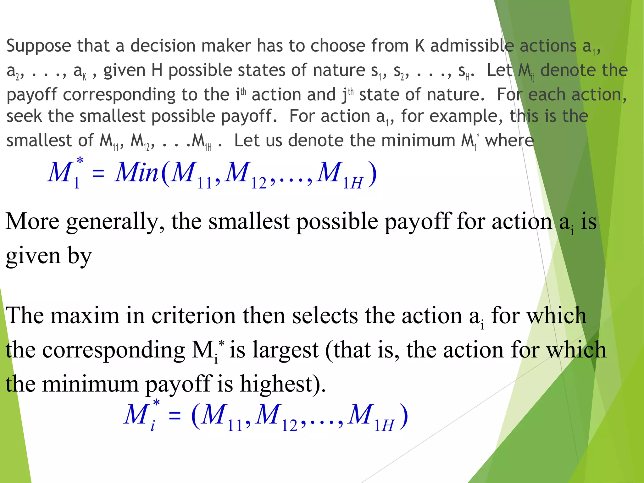 Suppose that a decision maker has to choose from K admissible actions a1,
a2, . . ., aK , given H possible states of nature s1, s2, . . ., sH. Let Mij denote the
payoff corresponding to the ith
action and jth
state of nature. For each action,
seek the smallest possible payoff. For action a1, for example, this is the
smallest of M11, M12, . . .M1H . Let us denote the minimum M1
*
where
),,,( 11211
*
1 HMMMMinM =
More generally, the smallest possible payoff for action ai is
given by
The maxim in criterion then selects the action ai for which
the corresponding Mi
*
is largest (that is, the action for which
the minimum payoff is highest).
),,,( 11211
*
Hi MMMM =
 