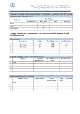 Higher Committee of Quality Assurance and Accreditation
Ministry of Higher Education and Scientific Research
Computer: list these software programmes that you use. This section does not include
knowledge of e.g. Microsoft office.
Software
Level of use
Professional Very good Good Average
Word √
Excel √
Powerpoint √
Part two: teaching and examinations: a copy of lesson timetable and course book
should be attached
Undergraduate
Department Stage No of hours per
week
No of students
1 Nursing 1st 2*2 ̴ 150
2 Pharmacy 1st 2*2 ̴110
3
4
Postgraduate (High diploma, Master, Doctorate)
Subject Level of
postgraduate
No of hours per
week
No of students
1 Non
2
3
4
Supervising postgraduate students
Research title Department Level of
postgraduate
Start
date
End date
1 Non
2
3
4
 