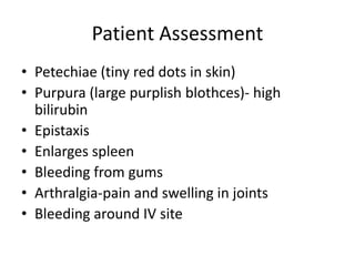 Patient Assessment
• Petechiae (tiny red dots in skin)
• Purpura (large purplish blothces)- high
bilirubin
• Epistaxis
• Enlarges spleen
• Bleeding from gums
• Arthralgia-pain and swelling in joints
• Bleeding around IV site
 