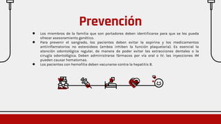 ● Los miembros de la familia que son portadores deben identificarse para que se les pueda
ofrecer asesoramiento genético.
● Para prevenir el sangrado, los pacientes deben evitar la aspirina y los medicamentos
antiinflamatorios no esteroideos (ambos inhiben la función plaquetaria). Es esencial la
atención odontológica regular, de manera de poder evitar las extracciones dentales o la
cirugía odontológica. Deben administrarse fármacos por vía oral o IV; las inyecciones IM
pueden causar hematomas.
● Los pacientes con hemofilia deben vacunarse contra la hepatitis B.
Prevención
 