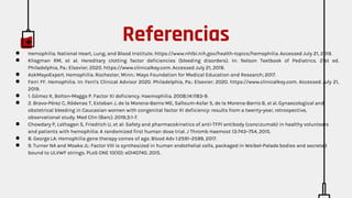 ● Hemophilia. National Heart, Lung, and Blood Institute. https://www.nhlbi.nih.gov/health-topics/hemophilia. Accessed July 21, 2019.
● Kliegman RM, et al. Hereditary clotting factor deficiencies (bleeding disorders). In: Nelson Textbook of Pediatrics. 21st ed.
Philadelphia, Pa.: Elsevier; 2020. https://www.clinicalkey.com. Accessed July 21, 2019.
● AskMayoExpert. Hemophilia. Rochester, Minn.: Mayo Foundation for Medical Education and Research; 2017.
● Ferri FF. Hemophilia. In: Ferri's Clinical Advisor 2020. Philadelphia, Pa.: Elsevier; 2020. https://www.clinicalkey.com. Accessed July 21,
2019.
● 1. Gómez K, Bolton-Maggs P. Factor XI deficiency. Haemophilia. 2008;14:1183-9.
● 2. Bravo-Pérez C, Ródenas T, Esteban J, de la Morena-Barrio ME, Salloum-Asfar S, de la Morena-Barrio B, et al. Gynaecological and
obstetrical bleeding in Caucasian women with congenital factor XI deficiency: results from a twenty-year, retrospective,
observational study. Med Clin (Barc). 2019;3:1-7.
● Chowdary P, Lethagen S, Friedrich U, et al: Safety and pharmacokinetics of anti-TFPI antibody (concizumab) in healthy volunteers
and patients with hemophilia: A randomized first human dose trial. J Thromb Haemost 13:743–754, 2015.
● 8. George LA: Hemophilia gene therapy comes of age. Blood Adv 1:2591–2599, 2017.
● 9. Turner NA and Moake JL: Factor VIII is synthesized in human endothelial cells, packaged in Weibel-Palade bodies and secreted
bound to ULVWF strings. PLoS ONE 10(10): e0140740, 2015.
Referencias
 