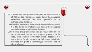 En la hemofilia leve (concentraciones de factores del 5
al 25% de las normales), puede haber hemorragias
excesivas después de una operación o de
extracciones dentales.
La hemofilia moderada (concentraciones de factores del
1 al 5% de las normales) suele causar hemorragias
después de traumatismos mínimos.
La hemofilia grave (concentración de factor VIII o IX < 1%
de la normal) causa hemorragias graves toda la
vida, que suelen comenzar poco después del
nacimiento (p. ej., hematoma del cuero cabelludo
después del parto o hemorragia excesiva tras la
circuncisión).
 