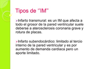 Tipos de ‘’IM’’
Infarto transmural: es un IM que afecta a
todo el grosor de la pared ventricular suele
deberse a aterosclerosis coronaria grave y
rotura de placas.
Infarto subendocárdico: limitado al tercio
interno de la pared ventricular y es por
aumento de demanda cardiaca pero un
aporte limitado.
 