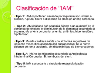 Clasificación de ‘’IAM’’
Tipo 1: IAM espontáneo causado por isquemia secundaria a
erosión, ruptura, fisura o disección de placa en arteria coronaria.
 Tipo 2: IAM causado por isquemia debida a un aumento de la
demanda de oxígeno o disminución de la demanda secundaria a
espasmo de arteria coronaria, anemia, arritmias, hipertensión o
hipotensión.
Tipo 3: Muerte cardíaca súbita con síntomas sugestivos de
isquemia miocárdica asociada con supradesnivel ST o nuevo
bloqueo de rama izquierda, sin disponibilidad de biomarcadores.
Tipo 4. A: Infarto de miocardio secundario a Angioplastia
Intraluminal Coronaria. B: trombosis del stent.
 Tipo 5: IAM secundario a cirugía de revascularización
coronaria.
 