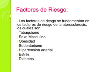 Factores de Riesgo:
Los factores de riesgo se fundamentan en
los factores de riesgo de la aterosclerosis,
los cuales son:
Tabaquismo
Sexo Masculino
Obesidad
Sedentarismo
Hipertensión arterial
Estrés
Diabetes
 
