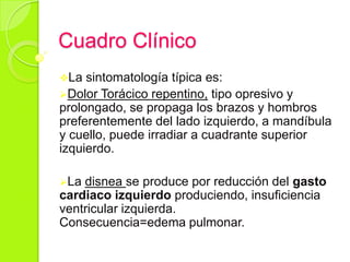 Cuadro Clínico
La sintomatología típica es:
Dolor Torácico repentino, tipo opresivo y
prolongado, se propaga los brazos y hombros
preferentemente del lado izquierdo, a mandíbula
y cuello, puede irradiar a cuadrante superior
izquierdo.
La disnea se produce por reducción del gasto
cardiaco izquierdo produciendo, insuficiencia
ventricular izquierda.
Consecuencia=edema pulmonar.
 