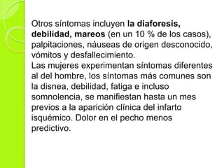 Otros síntomas incluyen la diaforesis,
debilidad, mareos (en un 10 % de los casos),
palpitaciones, náuseas de origen desconocido,
vómitos y desfallecimiento.
Las mujeres experimentan síntomas diferentes
al del hombre, los síntomas más comunes son
la disnea, debilidad, fatiga e incluso
somnolencia, se manifiestan hasta un mes
previos a la aparición clínica del infarto
isquémico. Dolor en el pecho menos
predictivo.
 