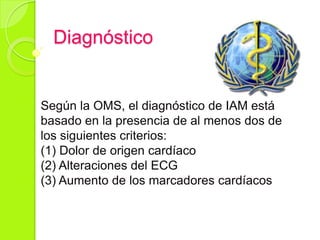 Diagnóstico
Según la OMS, el diagnóstico de IAM está
basado en la presencia de al menos dos de
los siguientes criterios:
(1) Dolor de origen cardíaco
(2) Alteraciones del ECG
(3) Aumento de los marcadores cardíacos
 