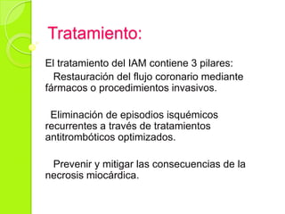 Tratamiento:
El tratamiento del IAM contiene 3 pilares:
Restauración del flujo coronario mediante
fármacos o procedimientos invasivos.
Eliminación de episodios isquémicos
recurrentes a través de tratamientos
antitrombóticos optimizados.
Prevenir y mitigar las consecuencias de la
necrosis miocárdica.
 