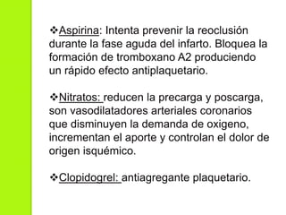 Aspirina: Intenta prevenir la reoclusión
durante la fase aguda del infarto. Bloquea la
formación de tromboxano A2 produciendo
un rápido efecto antiplaquetario.
Nitratos: reducen la precarga y poscarga,
son vasodilatadores arteriales coronarios
que disminuyen la demanda de oxigeno,
incrementan el aporte y controlan el dolor de
origen isquémico.
Clopidogrel: antiagregante plaquetario.
 