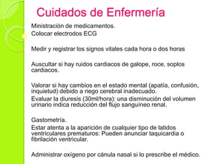 Cuidados de Enfermería
Ministración de medicamentos.
Colocar electrodos ECG
Medir y registrar los signos vitales cada hora o dos horas
Auscultar si hay ruidos cardiacos de galope, roce, soplos
cardiacos.
Valorar si hay cambios en el estado mental (apatía, confusión,
inquietud) debido a riego cerebral inadecuado.
Evaluar la diuresis (30ml/hora): una disminución del volumen
urinario indica reducción del flujo sanguíneo renal.
Gastometría.
Estar atenta a la aparición de cualquier tipo de latidos
ventriculares prematuros: Pueden anunciar taquicardia o
fibrilación ventricular.
Administrar oxígeno por cánula nasal si lo prescribe el médico.
 
