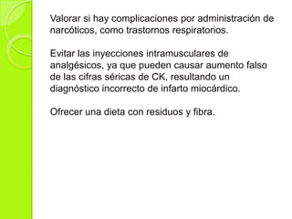 Valorar si hay complicaciones por administración de
narcóticos, como trastornos respiratorios.
Evitar las inyecciones intramusculares de
analgésicos, ya que pueden causar aumento falso
de las cifras séricas de CK, resultando un
diagnóstico incorrecto de infarto miocárdico.
Ofrecer una dieta con residuos y fibra.
 