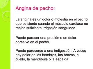 Angina de pecho:
La angina es un dolor o molestia en el pecho
que se siente cuando el músculo cardiaco no
recibe suficiente irrigación sanguínea.
Puede parecer una presión o un dolor
opresivo en el pecho.
Puede parecerse a una indigestión. A veces
hay dolor en los hombros, los brazos, el
cuello, la mandíbula o la espalda
 