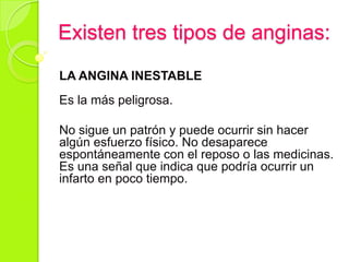 Existen tres tipos de anginas:
LA ANGINA INESTABLE
Es la más peligrosa.
No sigue un patrón y puede ocurrir sin hacer
algún esfuerzo físico. No desaparece
espontáneamente con el reposo o las medicinas.
Es una señal que indica que podría ocurrir un
infarto en poco tiempo.
 