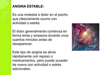 ANGINA ESTABLE:
Es una molestia o dolor en el pecho
que clásicamente ocurre con
actividad o estrés.
El dolor generalmente comienza en
forma lenta y empeora durante unos
cuantos minutos antes de
desaparecer.
Este tipo de angina se alivia
rápidamente con reposo o
medicamentos, pero puede suceder
de nuevo con actividad o estrés
adicionales.
 
