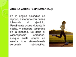 Es la angina episódica en
reposo, a menudo con buena
tolerancia al ejercicio.
Usualmente ocurre durante la
noche, y empeora temprano
en la mañana. Se debe al
vasoespasmo coronario,
aunque suele ocurrir en
sujetos con aterosclerosis
coronaria obstructiva.
ANGINA VARIANTE (PRIZMENTAL):
 