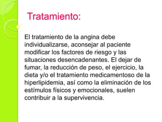 Tratamiento:
El tratamiento de la angina debe
individualizarse, aconsejar al paciente
modificar los factores de riesgo y las
situaciones desencadenantes. El dejar de
fumar, la reducción de peso, el ejercicio, la
dieta y/o el tratamiento medicamentoso de la
hiperlipidemia, así como la eliminación de los
estímulos físicos y emocionales, suelen
contribuir a la supervivencia.
 