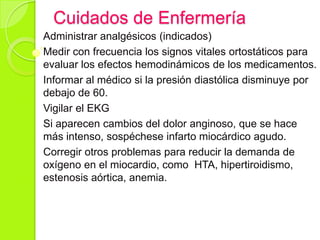 Cuidados de Enfermería
Administrar analgésicos (indicados)
Medir con frecuencia los signos vitales ortostáticos para
evaluar los efectos hemodinámicos de los medicamentos.
Informar al médico si la presión diastólica disminuye por
debajo de 60.
Vigilar el EKG
Si aparecen cambios del dolor anginoso, que se hace
más intenso, sospéchese infarto miocárdico agudo.
Corregir otros problemas para reducir la demanda de
oxígeno en el miocardio, como HTA, hipertiroidismo,
estenosis aórtica, anemia.
 