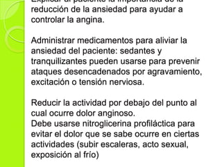 Explicar al paciente la importancia de la
reducción de la ansiedad para ayudar a
controlar la angina.
Administrar medicamentos para aliviar la
ansiedad del paciente: sedantes y
tranquilizantes pueden usarse para prevenir
ataques desencadenados por agravamiento,
excitación o tensión nerviosa.
Reducir la actividad por debajo del punto al
cual ocurre dolor anginoso.
Debe usarse nitroglicerina profiláctica para
evitar el dolor que se sabe ocurre en ciertas
actividades (subir escaleras, acto sexual,
exposición al frío)
 