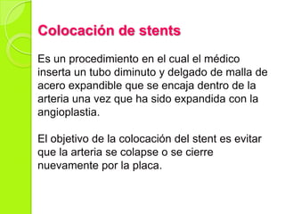 Colocación de stents
Es un procedimiento en el cual el médico
inserta un tubo diminuto y delgado de malla de
acero expandible que se encaja dentro de la
arteria una vez que ha sido expandida con la
angioplastia.
El objetivo de la colocación del stent es evitar
que la arteria se colapse o se cierre
nuevamente por la placa.
 