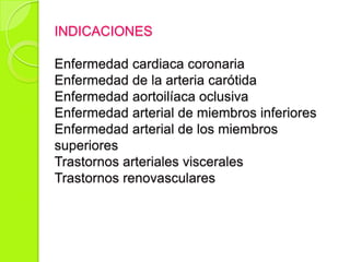 INDICACIONES
Enfermedad cardiaca coronaria
Enfermedad de la arteria carótida
Enfermedad aortoilíaca oclusiva
Enfermedad arterial de miembros inferiores
Enfermedad arterial de los miembros
superiores
Trastornos arteriales viscerales
Trastornos renovasculares
 