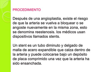 PROCEDIMIENTO
Después de una angioplastia, existe el riesgo
de que la arteria se vuelva a bloquear o se
angoste nuevamente en la misma zona, esto
se denomina reestenosis. los médicos usan
dispositivos llamados stents.
Un stent es un tubo diminuto y delgado de
malla de acero expandible que calza dentro de
la arteria y puede colocarse bajo un depósito
de placa comprimido una vez que la arteria ha
sido ensanchada.
 