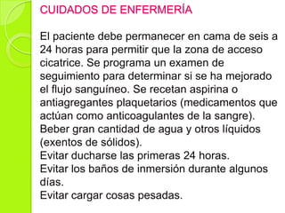 CUIDADOS DE ENFERMERÍA
El paciente debe permanecer en cama de seis a
24 horas para permitir que la zona de acceso
cicatrice. Se programa un examen de
seguimiento para determinar si se ha mejorado
el flujo sanguíneo. Se recetan aspirina o
antiagregantes plaquetarios (medicamentos que
actúan como anticoagulantes de la sangre).
Beber gran cantidad de agua y otros líquidos
(exentos de sólidos).
Evitar ducharse las primeras 24 horas.
Evitar los baños de inmersión durante algunos
días.
Evitar cargar cosas pesadas.
 