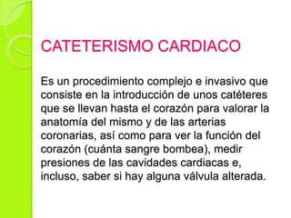 CATETERISMO CARDIACO
Es un procedimiento complejo e invasivo que
consiste en la introducción de unos catéteres
que se llevan hasta el corazón para valorar la
anatomía del mismo y de las arterias
coronarias, así como para ver la función del
corazón (cuánta sangre bombea), medir
presiones de las cavidades cardiacas e,
incluso, saber si hay alguna válvula alterada.
 