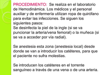 PROCEDIMIENTO: Se realiza en el laboratorio
de Hemodinámica. Los médicos y el personal
auxiliar y de enfermería utilizan ropa de quirófano
para evitar las infecciones. Se siguen los
siguientes pasos:
Se desinfecta la piel de la ingle (si se va
puncionar la arteria/vena femoral) o la muñeca (si
se va a acceder por vía radial).
Se anestesia esta zona (anestesia local) desde
donde se van a introducir los catéteres, para que
el paciente no sufra molestias.
Se introducen los catéteres en el torrente
sanguíneo a través de una vena o de una arteria.
 