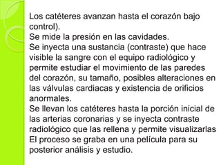 Los catéteres avanzan hasta el corazón bajo
control).
Se mide la presión en las cavidades.
Se inyecta una sustancia (contraste) que hace
visible la sangre con el equipo radiológico y
permite estudiar el movimiento de las paredes
del corazón, su tamaño, posibles alteraciones en
las válvulas cardiacas y existencia de orificios
anormales.
Se llevan los catéteres hasta la porción inicial de
las arterias coronarias y se inyecta contraste
radiológico que las rellena y permite visualizarlas
El proceso se graba en una película para su
posterior análisis y estudio.
 