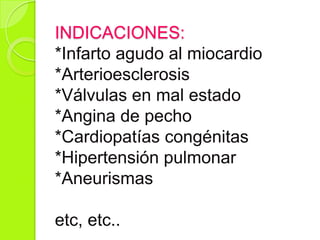 INDICACIONES:
*Infarto agudo al miocardio
*Arterioesclerosis
*Válvulas en mal estado
*Angina de pecho
*Cardiopatías congénitas
*Hipertensión pulmonar
*Aneurismas
etc, etc..
 