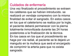 Cuidados de enfermería
Una vez finalizado el procedimiento se extraen
los catéteres que se habían introducido. se
realizará un vendaje compresivo con la misma
finalidad de evitar el sangrado. En estos casos
en los que el cateterismo se realiza por la ingle,
el paciente deberá permanecer con la pierna
totalmente inmovilizada durante las 24 horas
posteriores a la finalización de la técnica.
En los casos en los que el procedimiento se
haga por vía radial, al paciente se le dejará un
manguito en la muñeca que será el encargado
de comprimir la arteria para que no exista
sangrado.
 