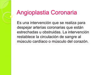 Angioplastia Coronaria
Es una intervención que se realiza para
despejar arterias coronarias que están
estrechadas u obstruidas. La intervención
restablece la circulación de sangre al
músculo cardíaco o músculo del corazón.
 