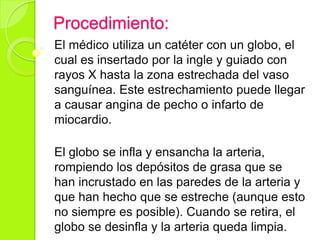 Procedimiento:
El médico utiliza un catéter con un globo, el
cual es insertado por la ingle y guiado con
rayos X hasta la zona estrechada del vaso
sanguínea. Este estrechamiento puede llegar
a causar angina de pecho o infarto de
miocardio.
El globo se infla y ensancha la arteria,
rompiendo los depósitos de grasa que se
han incrustado en las paredes de la arteria y
que han hecho que se estreche (aunque esto
no siempre es posible). Cuando se retira, el
globo se desinfla y la arteria queda limpia.
 