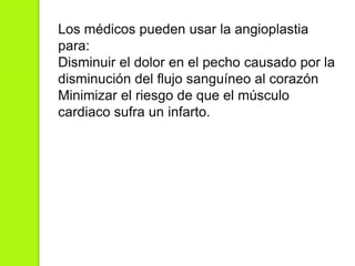 Los médicos pueden usar la angioplastia
para:
Disminuir el dolor en el pecho causado por la
disminución del flujo sanguíneo al corazón
Minimizar el riesgo de que el músculo
cardiaco sufra un infarto.
 