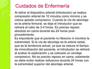 Cuidados de Enfermería
Al retirar el dispositivo arterial (introductor) se realiza
compresión arterial de 10 minutos como mínimo y se
coloca apósito compresivo. Cuando la vía de abordaje
es la arteria femoral, se deja el introductor que se
retirará al cabo de 3-4 horas. Es preciso reposo
absoluto en cama durante las 24 horas post-
procedimiento.
Es importante que el paciente no flexione ni movilice la
extremidad. Si la vía de abordaje es la arteria radial,
que es la tendencia actual, ya que se reduce el tiempo
de inmovilización del paciente, el introductor se retirará
al acabar la exploración y se colocará un vendaje
compresivo. No es preciso reposo en cama, solamente
se debe evitar realizar esfuerzos durante 24 horas con
la extremidad superior del abordaje arterial.
 