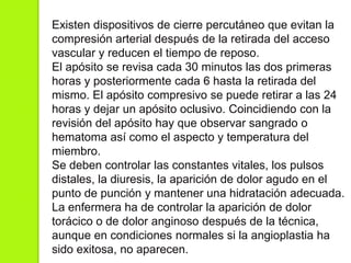 Existen dispositivos de cierre percutáneo que evitan la
compresión arterial después de la retirada del acceso
vascular y reducen el tiempo de reposo.
El apósito se revisa cada 30 minutos las dos primeras
horas y posteriormente cada 6 hasta la retirada del
mismo. El apósito compresivo se puede retirar a las 24
horas y dejar un apósito oclusivo. Coincidiendo con la
revisión del apósito hay que observar sangrado o
hematoma así como el aspecto y temperatura del
miembro.
Se deben controlar las constantes vitales, los pulsos
distales, la diuresis, la aparición de dolor agudo en el
punto de punción y mantener una hidratación adecuada.
La enfermera ha de controlar la aparición de dolor
torácico o de dolor anginoso después de la técnica,
aunque en condiciones normales si la angioplastia ha
sido exitosa, no aparecen.
 