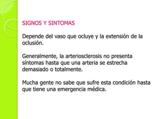 SIGNOS Y SINTOMAS
Depende del vaso que ocluye y la extensión de la
oclusión.
Generalmente, la arteriosclerosis no presenta
síntomas hasta que una arteria se estrecha
demasiado o totalmente.
Mucha gente no sabe que sufre esta condición hasta
que tiene una emergencia médica.
 