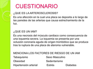 CUESTIONARIO
¿QUE ES LA ARTEROSCLEROSIS?
Es una afección en la cual una placa se deposita a lo largo de
las paredes de las arterias que causa estrechamiento de la
luz.
¿QUE ES UN IAM?
Es una necrosis del músculo cardiaco como consecuencia de
una isquemia severa. La isquemia se presenta por una
oclusión coronaria aguda de origen trombótico que se produce
tras la ruptura de una placa de ateroma vulnerable.
MENCIONA LOS FACTORES DE RIESGO DE UN IAM
Tabaquismo Sexo Masculino
Obesidad Sedentarismo
Hipertensión arterial Estrés Diabetes
 