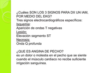 ¿Cuáles SON LOS 3 SIGNOS PARA DX UN IAM,
POR MEDIO DEL EKG?
Tres signos electrocardiográficos específicos:
Isquemia:
Aparición de ondas T negativas
Lesión:
Elevación segmento ST
Necrosis:
Onda Q profunda
¿QUE ES ANGINA DE PECHO?
es un dolor o molestia en el pecho que se siente
cuando el músculo cardiaco no recibe suficiente
irrigación sanguínea.
 