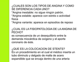 ¿CUALES SON LOS TIPOS DE ANGINA Y COMO
SE DIFERENCIA CADA UNO?
*Angina inestable: no sigue ningún patrón.
*Angina estable: aparece con estrés o actividad
física
*Angina variante: aparece en episodios de reposo
¿CUAL ES LA FISIOPATOLOGIA DE LA ANGINA DE
PECHO?
es consecuencia de un desequilibrio entre la
demanda miocárdica de oxígeno y el aporte
coronario de éste.
¿QUE ES LA COLOCACION DE STENTS?
Es un procedimiento en el cual el médico inserta un
tubo diminuto y delgado de malla de acero
expandible que se encaja dentro de una arteria
 