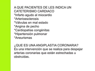 A QUE PACIENTES DE LES INDICA UN
CATETERISMO CARDIACO
*Infarto agudo al miocardio
*Arterioesclerosis
*Válvulas en mal estado
*Angina de pecho
*Cardiopatías congénitas
*Hipertensión pulmonar
*Aneurismas
¿QUE ES UNA ANGIPLASTIA CORONARIA?
Es una intervención que se realiza para despejar
arterias coronarias que están estrechadas u
obstruidas.
 