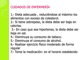 CUIDADOS DE ENFERMERÍA
1.- Dieta adecuada , reduciéndose al máximo los
alimentos con exceso de colesterol.
2.- Si tiene sobrepeso, la dieta debe ser baja en
calorías.
3.- En caso que sea hipertenso, la dieta debe ser
baja en sal.
4.- Disminuya su consumo de tabaco.
5.- Disminuya el consumo de alcohol.
6.- Realizar ejercicio físico moderado de forma
regular
7.- Tome la medicación: en el horario establecido
 