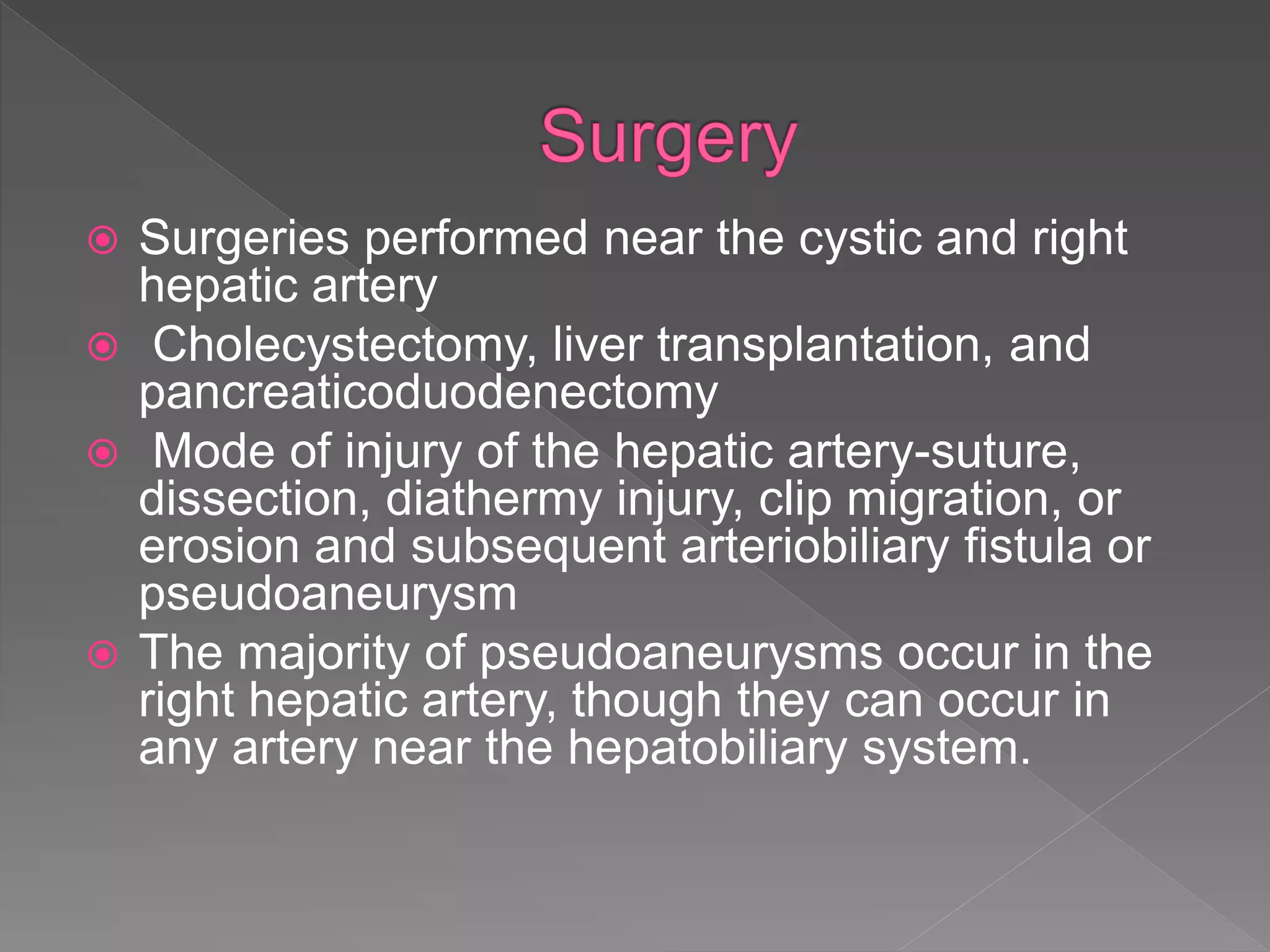 Surgeries performed near the cystic and right
hepatic artery
 Cholecystectomy, liver transplantation, and
pancreaticoduodenectomy
 Mode of injury of the hepatic artery-suture,
dissection, diathermy injury, clip migration, or
erosion and subsequent arteriobiliary fistula or
pseudoaneurysm
 The majority of pseudoaneurysms occur in the
right hepatic artery, though they can occur in
any artery near the hepatobiliary system.
 