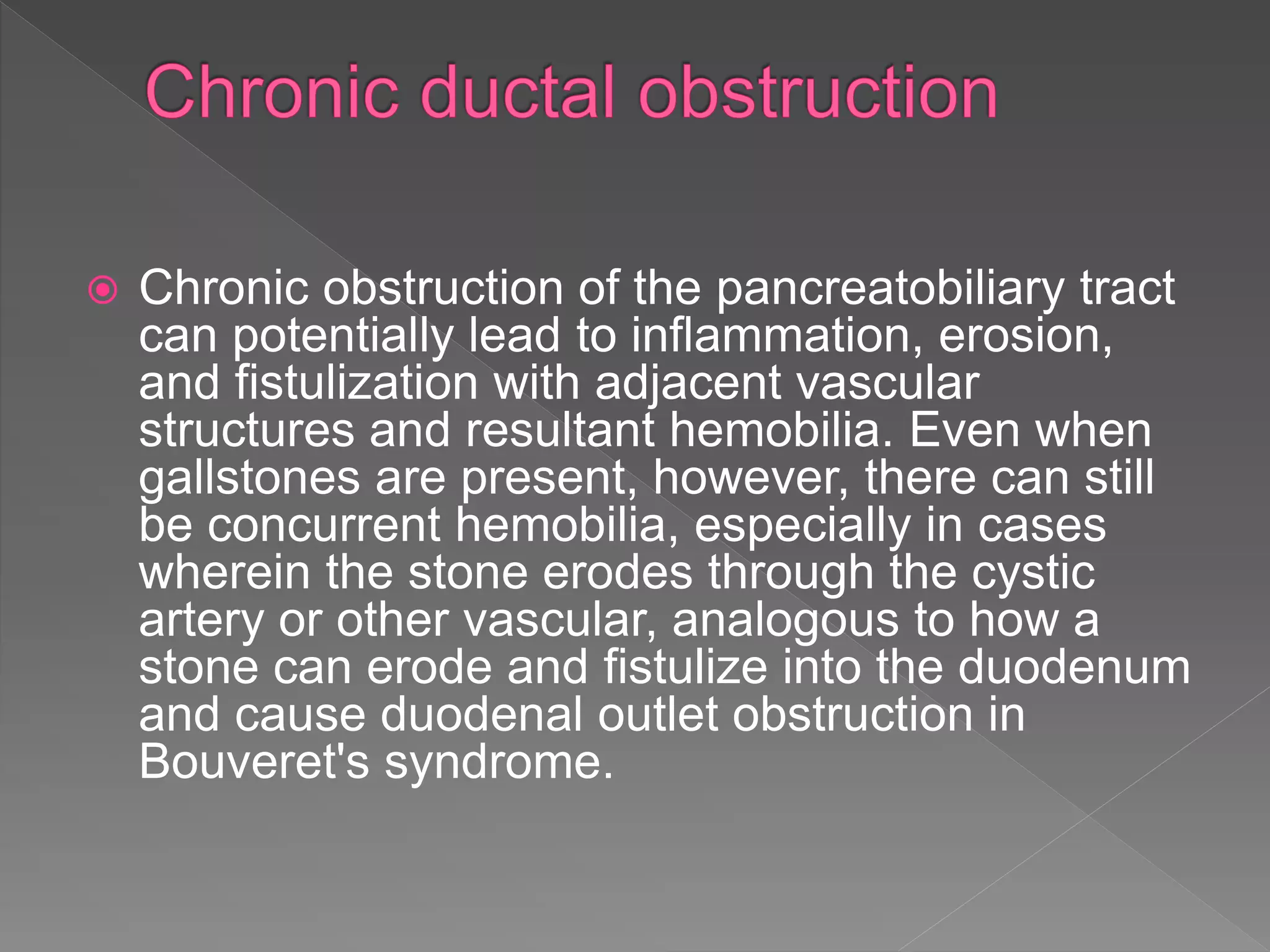  Chronic obstruction of the pancreatobiliary tract
can potentially lead to inflammation, erosion,
and fistulization with adjacent vascular
structures and resultant hemobilia. Even when
gallstones are present, however, there can still
be concurrent hemobilia, especially in cases
wherein the stone erodes through the cystic
artery or other vascular, analogous to how a
stone can erode and fistulize into the duodenum
and cause duodenal outlet obstruction in
Bouveret's syndrome.
 