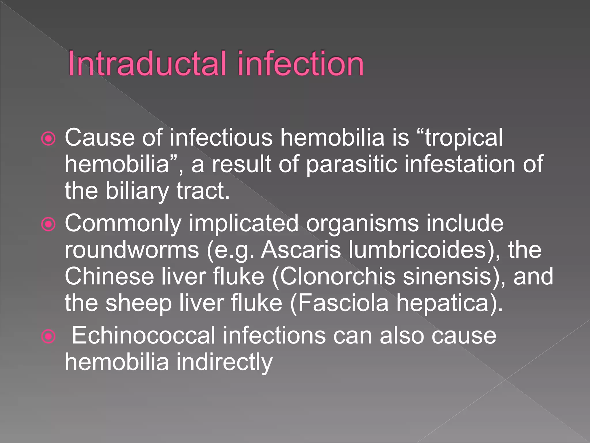  Cause of infectious hemobilia is “tropical
hemobilia”, a result of parasitic infestation of
the biliary tract.
 Commonly implicated organisms include
roundworms (e.g. Ascaris lumbricoides), the
Chinese liver fluke (Clonorchis sinensis), and
the sheep liver fluke (Fasciola hepatica).
 Echinococcal infections can also cause
hemobilia indirectly
 