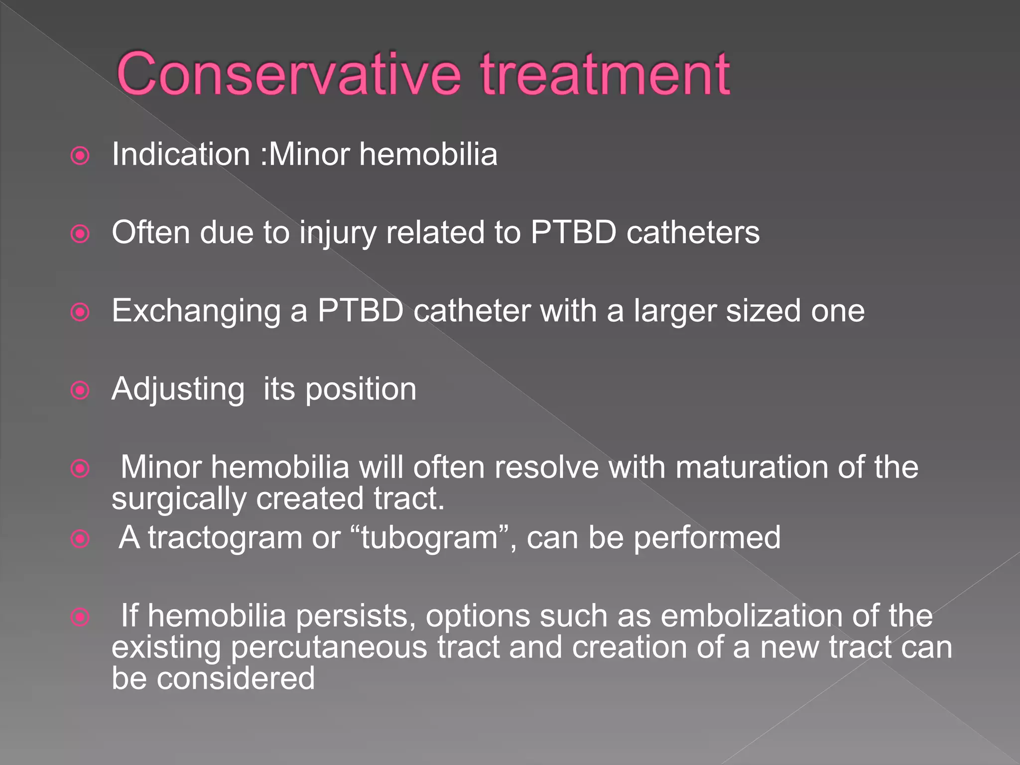  Indication :Minor hemobilia
 Often due to injury related to PTBD catheters
 Exchanging a PTBD catheter with a larger sized one
 Adjusting its position
 Minor hemobilia will often resolve with maturation of the
surgically created tract.
 A tractogram or “tubogram”, can be performed
 If hemobilia persists, options such as embolization of the
existing percutaneous tract and creation of a new tract can
be considered
 