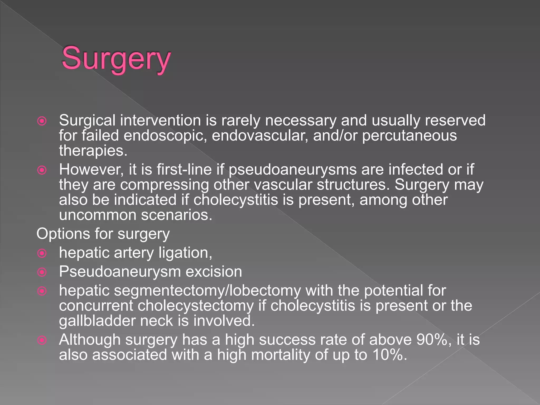  Surgical intervention is rarely necessary and usually reserved
for failed endoscopic, endovascular, and/or percutaneous
therapies.
 However, it is first-line if pseudoaneurysms are infected or if
they are compressing other vascular structures. Surgery may
also be indicated if cholecystitis is present, among other
uncommon scenarios.
Options for surgery
 hepatic artery ligation,
 Pseudoaneurysm excision
 hepatic segmentectomy/lobectomy with the potential for
concurrent cholecystectomy if cholecystitis is present or the
gallbladder neck is involved.
 Although surgery has a high success rate of above 90%, it is
also associated with a high mortality of up to 10%.
 