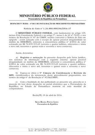 MINISTÉRIO PÚBLICO FEDERAL
Procuradoria da República em Pernambuco
DESPACHO No
38/2016 - 4º OCC DE INSTAURAÇÃO DE PROCEDIMENTO PREPARATÓRIO
Notícia d e Fato n o
1 . 2 6 . 0 0 0 . 0 0 0 2 8 6 /2 0 1 6 -3 7
O MINISTÉRIO PÚBLICO FEDERAL, com fundamento no artigo 129,
incisos II da Constituição Federal e no artigo 7°, inciso I, da LC n° 75/93, e nos
termos da Resolução n° 87 do CSMPF, resolve converter a Notícia de Fato em
epígrafe - assim autuada com o escopo de apurar possível irregularidade no
âmbito da HEMOBRÁS, referente à concorrência pública nº 2/2014 de valor
estimado em R$ 74.839.315,69 (setenta e quatro milhões, oitocentos e trinta
e nove mil, trezentos e quinze reais e sessenta e nove centavos).
Assim, determina:
a) Registro e autua ç ão do presente despacho pelo Setor Jurídico,
nos sistemas de informação com a seguinte ementa: apurar possível
irregularidade no âmbito da HEMOBRÁS, referente à concorrência pública nº
2/2014 de valor estimado em R$ 74.839.315,69 (setenta e quatro milhões,
oitocentos e trinta e nove mil, trezentos e quinze reais e sessenta e nove
centavos).
b) Expeça-se ofício à 5 ª Câm ar a de Coordena ç ão e Revisão do
MPF, cientificando-a da instauração deste procedimento preparatório, nos
termos do artigo 6º da Resolução nº 87/06/CSMPF;
c) Com a finalidade de dar publicidade ao presente ato, proceda-se à
inserção do teor deste despacho no portal eletrônico que a Procuradoria da
República no Estado de Pernambuco mantém na rede mundial de
computadores.
Recife/PE, 19 de abril de 2016.
SILVIA REGINA PONTES LOPES
Procuradora da RepúblicaProcuradora da República
Av. Gov. Agamenon Magalhães, nº 1800 - Espinheiro
Recife - PE - CEP 52021-170 – Fone: (81) 2125-7300
 